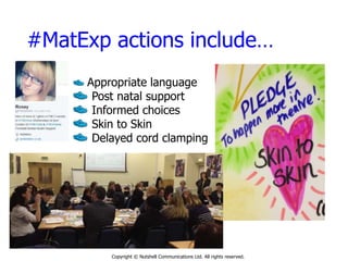 #MatExp actions include…
Copyright © Nutshell Communications Ltd. All rights reserved.
Appropriate language
Post natal support
Informed choices
Skin to Skin
Delayed cord clamping
 