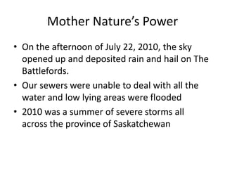 Mother Nature’s Power
• On the afternoon of July 22, 2010, the sky
  opened up and deposited rain and hail on The
  Battlefords.
• Our sewers were unable to deal with all the
  water and low lying areas were flooded
• 2010 was a summer of severe storms all
  across the province of Saskatchewan
 