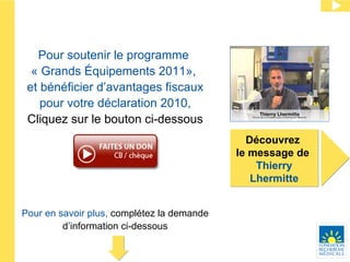 Pour en savoir plus,  complétez la demande d’information ci-dessous Découvrez  le message de  Thierry Lhermitte Pour soutenir le programme  « Grands Équipements 2011»,  et bénéficier d’avantages fiscaux pour votre déclaration 2010 , Cliquez sur le bouton ci-dessous 