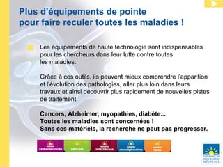 Plus d’équipements de pointe pour faire reculer toutes les maladies ! Les équipements de haute technologie sont indispensables pour les chercheurs dans leur lutte contre toutes  les maladies.  Grâce à ces outils, ils peuvent mieux comprendre l’apparition et l’évolution des pathologies, aller plus loin dans leurs travaux et ainsi découvrir plus rapidement de nouvelles pistes de traitement. Cancers, Alzheimer, myopathies, diabète...  Toutes les maladies sont concernées ! Sans ces matériels, la recherche ne peut pas progresser. 