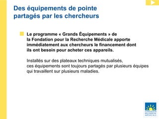 Des équipements de pointe  partagés par les chercheurs Le programme « Grands Équipements » de  la Fondation pour la Recherche Médicale apporte immédiatement aux chercheurs le financement dont  ils ont besoin pour acheter ces appareils.  Installés sur des plateaux techniques mutualisés,  ces équipements sont toujours partagés par plusieurs équipes qui travaillent sur plusieurs maladies.  