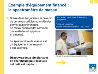 Exemple d’équipement financé : le spectromètre de masse Suivre dans l’organisme le devenir de certaines cellules ou molécules permet aux chercheurs  de mieux comprendre comment  une maladie est apparue  et a évolué. Le spectromètre de masse est  un équipement qui répond  à ces attentes.  Découvrez deux témoignages  de chercheurs pour lesquels  cet outil est capital. Laboratoire : Institut des Sciences du Médicament Coût total : 499 928€ Soutien financier de la FRM : 180 720€ Exemple de spectromètre de masse INSERM© 