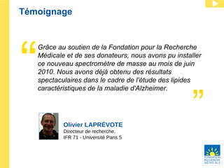 Témoignage Olivier LAPRÉVOTE Directeur de recherche, IFR 71 - Université Paris 5 Grâce au soutien de la Fondation pour la Recherche Médicale et de ses donateurs, nous avons pu installer  ce nouveau spectromètre de masse au mois de juin 2010. Nous avons déjà obtenu des résultats spectaculaires dans le cadre de l'étude des lipides caractéristiques de la maladie d'Alzheimer.  