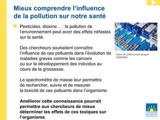Mieux comprendre l’influence  de la pollution sur notre santé Pesticides, dioxine… : la pollution de l’environnement peut avoir des effets néfastes sur la santé.   Des chercheurs souhaitent connaître l’influence de ces polluants dans l’évolution de maladies graves comme les cancers  ou sur le développement des individus au cours de la grossesse. Le spectromètre de masse leur permettra  de rechercher, suivre et de mesurer  la toxicité de ces polluants dans l’organisme. Améliorer cette connaissance pourrait permettre aux chercheurs de mieux déterminer les effets de ces toxiques sur l’organisme . Tubes de prélèvement sanguin INSERM© 