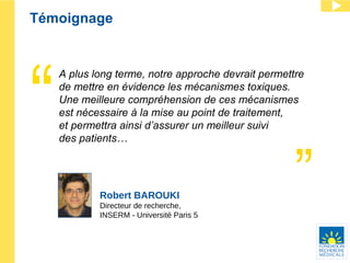 Témoignage Robert BAROUKI Directeur de recherche, INSERM - Université Paris 5 A plus long terme, notre approche devrait permettre de mettre en évidence les mécanismes toxiques.  Une meilleure compr éhe nsion de ces mécanismes est nécessaire à la mise au point de traitement,  et permettra ainsi d’assurer un meilleur suivi  des patients… 