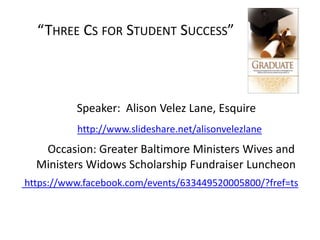 “THREE CS FOR STUDENT SUCCESS”
Speaker: Alison Velez Lane, Esquire
http://www.slideshare.net/alisonvelezlane
Occasion: Greater Baltimore Ministers Wives and
Ministers Widows Scholarship Fundraiser Luncheon
https://www.facebook.com/events/633449520005800/?fref=ts
 