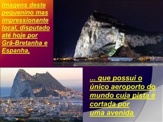 Imagens deste
pequenino mas
impressionante
local, disputado
até hoje por
Grã-Bretanha e
Espanha,



                   ... que possui o
                   único aeroporto do
                   mundo cuja pista é
                   cortada por
                   uma avenida.
 