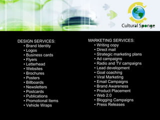MARKETING SERVICES: •  Writing copy •  Direct mail •  Strategic marketing plans •  Ad campaigns •  Radio and TV campaigns •  Lead development •  Goal coaching •  Viral Marketing •  Email Campaigns •  Brand Awareness  •  Product Placement  •  Web 2.0 •  Blogging Campaigns  •  Press Releases DESIGN SERVICES: •  Brand Identity •  Logos •  Business cards •  Flyers •  Letterhead •  Websites •  Brochures •  Posters •  Billboards •  Newsletters •  Postcards •  Publications •  Promotional Items •  Vehicle Wraps 