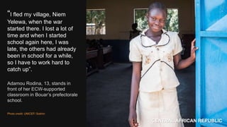 “I fled my village, Niem
Yelewa, when the war
started there. I lost a lot of
time and when I started
school again here, I was
late, the others had already
been in school for a while,
so I have to work hard to
catch up”.
Adamou Rodina, 13, stands in
front of her ECW-supported
classroom in Bouar’s prefectorale
school.
Photo credit: UNICEF/ Sokhin
CENTRAL AFRICAN REPUBLIC
 