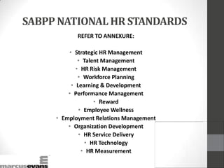 SABPP NATIONAL HR STANDARDS
REFER TO ANNEXURE:
• Strategic HR Management
• Talent Management
• HR Risk Management
• Workforce Planning
• Learning & Development
• Performance Management
• Reward
• Employee Wellness
• Employment Relations Management
• Organization Development
• HR Service Delivery
• HR Technology
• HR Measurement
 