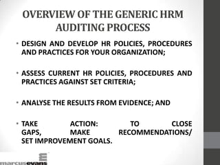 OVERVIEW OF THE GENERIC HRM
AUDITING PROCESS
• DESIGN AND DEVELOP HR POLICIES, PROCEDURES
AND PRACTICES FOR YOUR ORGANIZATION;
• ASSESS CURRENT HR POLICIES, PROCEDURES AND
PRACTICES AGAINST SET CRITERIA;
• ANALYSE THE RESULTS FROM EVIDENCE; AND
• TAKE ACTION: TO CLOSE
GAPS, MAKE RECOMMENDATIONS/
SET IMPROVEMENT GOALS.
 