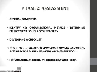 PHASE 2: ASSESSMENT
• GENERAL COMMENTS
• IDENTIFY KEY ORGANIZATIONAL METRICS - DETERMINE
EMPLOYMENT ISSUES ACCOUNTABILITY
• DEVELOPING A CHECKLIST
REFER TO THE ATTACHED ANNEXURE: HUMAN RESOURCES
BEST PRACTICE AUDIT AND NEEDS ASSESSMENT TOOL
• FORMULATING AUDITING METHODOLOGY AND TOOLS
 