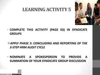 LEARNING ACTIVITY 5
• COMPLETE THIS ACTIVITY (PAGE 63) IN SYNDICATE
GROUPS
APPLY PHASE 3: CONCLUDING AND REPORTING OF THE
3-STEP HRM AUDIT CYCLE
• NOMINATE A SPOKESPERSON TO PROVIDE A
SUMMATION OF YOUR SYNDICATE GROUP DISCUSSION
 