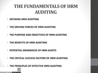 THE FUNDAMENTALS OF HRM
AUDITING
• DEFINING HRM AUDITING
• THE DRIVING FORCES OF HRM AUDITING
• THE PURPOSE AND OBJECTIVES OF HRM AUDITING
• THE BENEFITS OF HRM AUDITING
• POTENTIAL DRAWBACKS OF HRM AUDITS
• THE CRITICAL SUCCESS FACTORS OF HRM AUDITING
• THE PRINCIPLES OF EFFECTIVE HRM AUDITING
 