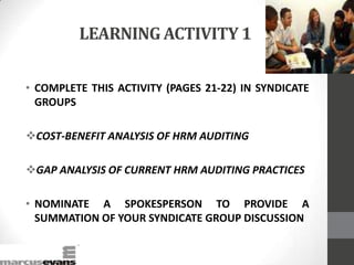 LEARNING ACTIVITY 1
• COMPLETE THIS ACTIVITY (PAGES 21-22) IN SYNDICATE
GROUPS
COST-BENEFIT ANALYSIS OF HRM AUDITING
GAP ANALYSIS OF CURRENT HRM AUDITING PRACTICES
• NOMINATE A SPOKESPERSON TO PROVIDE A
SUMMATION OF YOUR SYNDICATE GROUP DISCUSSION
 