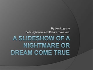 A SLIDESHOW OF A NIGHTMARE OR DREAM COME TRUE By Luis Logrono Both Nightmare and Dream come true. 