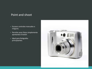 Point and shoot
• Escasos controles manuales o
ninguno.
• Permite sacar fotos simplemente
apretando el botón
• Ideal para fotógrafos
principiantes.
 