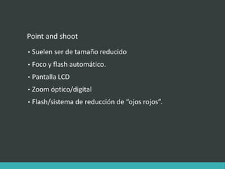 Point and shoot
• Suelen ser de tamaño reducido
• Foco y flash automático.
• Pantalla LCD
• Zoom óptico/digital
• Flash/sistema de reducción de “ojos rojos”.
 