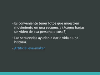 • Es conveniente tener fotos que muestren
movimiento en una secuencia (¿cómo harías
un video de esa persona o cosa?)
• Las secuencias ayudan a darle vida a una
historia.
• Artificial eye-maker
 