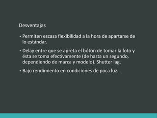 Desventajas
• Permiten escasa flexibilidad a la hora de apartarse de
lo estándar.
• Delay entre que se apreta el bótón de tomar la foto y
ésta se toma efectivamente (de hasta un segundo,
dependiendo de marca y modelo). Shutter lag.
• Bajo rendimiento en condiciones de poca luz.
 