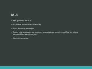 DSLR
• Más grandes y pesadas
• En general no presentan shutter lag.
• Fotos de mayor resolución.
• Suelen estar equipadas con funciones avanzadas que permiten modificar los seteos
estándar (foco, exposición, etc).
• Auomático/manual.
 