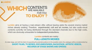 LUMIERE

CONTENTS
WHICH
ARE AVAILABLE
FOR YOU

TO ENJOY ?
Lumière aims at having a main-stream offer, without leaving aside the several cinema market
niches already existing. Therefore experimental, cult and art movies, but also audio-visual
contents currently not being distributed through the standard channels due to the high costs,
which are obviously unbearable for independent productions.
Lumière contents are mainly :

FULL-LENGTH MOVIES
At a later stage, and with the intent of expanding the potential audience to the possible extent, the catalogue will be complemented by:

SHORT FILMS, TV-SERIES, DOCUMENTARIES, BACKSTAGE, ARTISTIC VIDEOS,
RECORDS OF STAGE SHOWS AND OPERAS

 