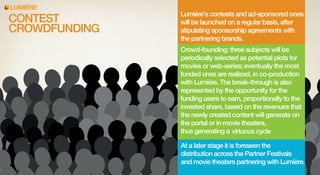 LUMIERE

CONTEST
CROWDFUNDING

Lumière’s contests and ad-sponsored ones
will be launched on a regular basis, after
stipulating sponsorship agreements with
the partnering brands.
Crowd-founding: three subjects will be
periodically selected as potential plots for
movies or web-series; eventually the most
funded ones are realized, in co-production
with Lumière. The break-through is also
represented by the opportunity for the
funding users to earn, proportionally to the
invested share, based on the revenues that
the newly created content will generate on
the portal or in movie theaters,
thus generating a virtuous cycle
At a later stage it is foreseen the
and movie theaters partnering with Lumière.

 