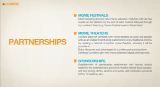 LUMIERE

MOVIE FESTIVALS

Direct scouting and pre-view movie selection, matched with ad-hoc
events on the platform by the end of each Festival followed-through
by Lumière’s Team (e.g. Venice Festival week in September).

MOVIE THEATERS

PARTNERSHIPS

Lumière does not compete with movie theaters as such, but actually
acts as an enabler incentivizing customers to enjoy traditional cinema,
by creating a network of partner movie theaters, whereby it will be
possible to:
Enjoy discounts and advantages for Lumière paying subscribers
Distribute Lumière’s pre-view movie selection (digital cinemas only).

SPONSORSHIPS

Establishment of sponsorship relationships with brands directly
related to the entertainment and home-theatre Market (food industry,
soft and energy drinks, alcohol and spirits, self-medication products
(OTC), TV stations, etc.)

 