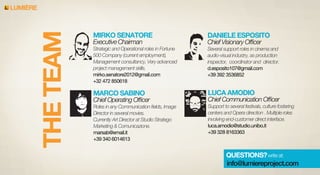 LUMIERE

MIRKO SENATORE

DANIELE ESPOSITO

Strategic and Operational roles in Fortune
500 Company (current employment),
Management consultancy, Very advanced
project management skills.
mirko.senatore2012@gmail.com
+32 472 850618

Several support roles in cinema and
audio-visual industry, as production
inspector, coordinator and director.
d.esposito107@gmail.com
+39 392 3536852

MARCO SABINO

LUCA AMODIO

Roles in any Communication ﬁelds, Image
Director in several movies.
Currently Art Director at Studio Stratego
Marketing & Comunicazione.
marsab@email.it
+39 340 6014613

Support to several festivals, culture fostering
centers and Opera direction . Multiple roles
involving end-customer direct interface.
luca.amodio@studio.unibo.it
+39 328 8163363

Executive Chairman

Chief Operating Ofﬁcer

Chief Visionary Ofﬁcer

Chief Communication Ofﬁcer

QUESTIONS? write at:
info@lumiereproject.com

 