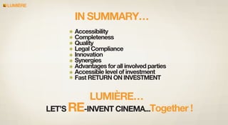 LUMIERE

IN SUMMARY…
Accessibility
Completeness
Quality
Legal Compliance
Innovation
Synergies
Advantages for all involved parties
Accessible level of investment
Fast RETURN ON INVESTMENT

LUMIÈRE…

LET’S RE-INVENT CINEMA...Together !

 