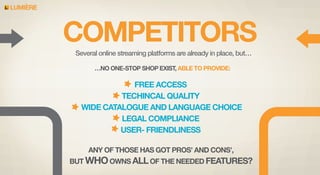 LUMIERE

COMPETITORS
Several online streaming platforms are already in place, but…
…NO ONE-STOP SHOP EXIST, ABLE TO PROVIDE:

FREE ACCESS
TECHINCAL QUALITY
WIDE CATALOGUE AND LANGUAGE CHOICE
LEGAL COMPLIANCE
USER- FRIENDLINESS
ANY OF THOSE HAS GOT PROS’ AND CONS’,
BUT WHO OWNS ALL OF THE NEEDED FEATURES?

 