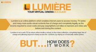 LUMIERE

LUMIERE

YOUR VIRTUAL CINEMA IN A CLICK!

Lumière is an online platform which enables internet users to access movies, TV series
and many more audio-visual contents free of charge and completely legally, as the
income required to cover costs and pay copyrighters out relies on banners and video ads
before and during the content.
Lumière is not a web-TV, its nature rather recalls a virtual, on-line video collection, completely legal, free of
charge and allowing anyone to freely access the contents, by relying on a ﬁnancially viable system.

BUT… I T W O R K ?
HOW DOES

 