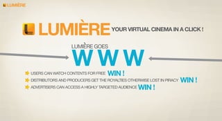 LUMIERE

LUMIERE

YOUR VIRTUAL CINEMA IN A CLICK !

LUMIERE GOES

WWW

USERS CAN WATCH CONTENTS FOR FREE

WIN !

DISTRIBUTORS AND PRODUCERS GET THE ROYALTIES OTHERWISE LOST IN PIRACY
ADVERTISERS CAN ACCESS A HIGHLY TARGETED AUDIENCE

WIN !

WIN !

 