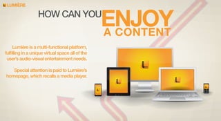 LUMIERE

ENJOY
A CONTENT

HOW CAN YOU

Lumière is a multi-functional platform,
fulﬁlling in a unique virtual space all of the
user’s audio-visual entertainment needs.
Special attention is paid to Lumière’s
homepage, which recalls a media player.

 