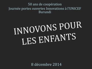 50 ans de coopération 
Journée portes ouvertes Innovations à l’UNICEF 
Burundi 
8 décembre 2014 
 