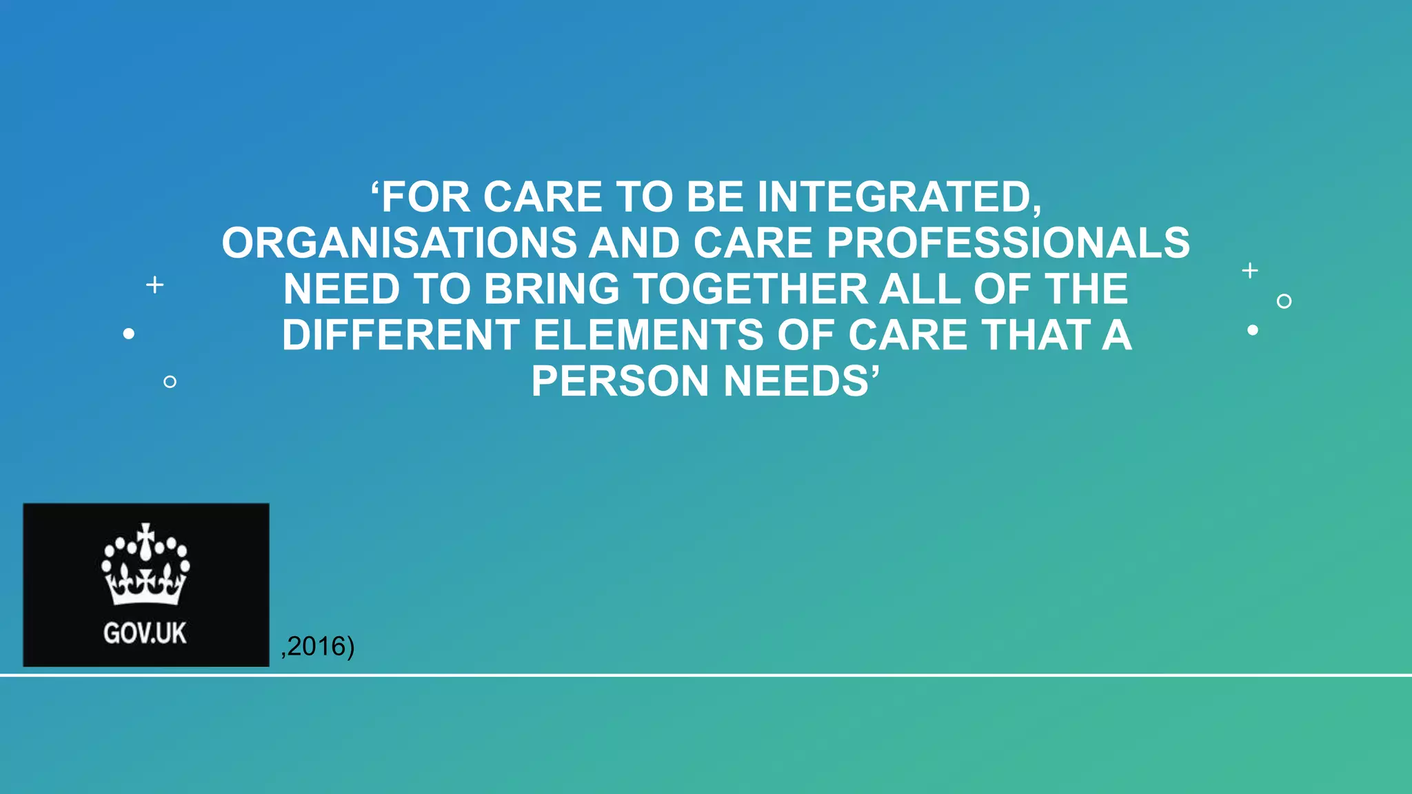 ‘FOR CARE TO BE INTEGRATED,
ORGANISATIONS AND CARE PROFESSIONALS
NEED TO BRING TOGETHER ALL OF THE
DIFFERENT ELEMENTS OF CARE THAT A
PERSON NEEDS’
,2016)
