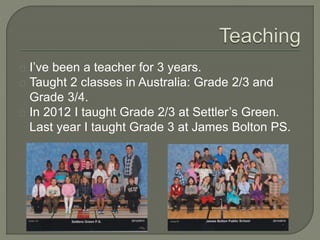 I’ve been a teacher for 3 years.
Taught 2 classes in Australia: Grade 2/3 and
Grade 3/4.
In 2012 I taught Grade 2/3 at Settler’s Green.
Last year I taught Grade 3 at James Bolton PS.