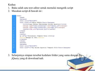 Kedua:
1. Buka salah satu text editor untuk memulai mengetik script
2. Masukan script di bawah ini :
3. Selanjutnya simpan tersebut kedalam folder yang sama dengan file
jQuery yang di download tadi.
 