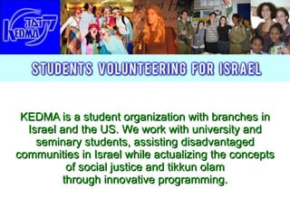 KEDMA is a student organization with branches in Israel and the US. We work with university   and seminary students, assisting disadvantaged communities in Israel while actualizing the concepts of social justice and tikkun olam  through innovative programming.  