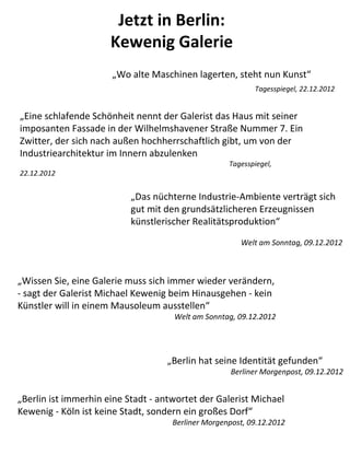 Jetzt in Berlin:
                      Kewenig Galerie
                      „Wo alte Maschinen lagerten, steht nun Kunst“
                                                           Tagesspiegel, 22.12.2012


„Eine schlafende Schönheit nennt der Galerist das Haus mit seiner
imposanten Fassade in der Wilhelmshavener Straße Nummer 7. Ein
Zwitter, der sich nach außen hochherrschaftlich gibt, um von der
Industriearchitektur im Innern abzulenken
                                                    Tagesspiegel,
22.12.2012


                           „Das nüchterne Industrie-Ambiente verträgt sich
                           gut mit den grundsätzlicheren Erzeugnissen
                           künstlerischer Realitätsproduktion“
                                                       Welt am Sonntag, 09.12.2012



„Wissen Sie, eine Galerie muss sich immer wieder verändern,
- sagt der Galerist Michael Kewenig beim Hinausgehen - kein
Künstler will in einem Mausoleum ausstellen“
                                     Welt am Sonntag, 09.12.2012




                                   „Berlin hat seine Identität gefunden“
                                                     Berliner Morgenpost, 09.12.2012


„Berlin ist immerhin eine Stadt - antwortet der Galerist Michael
Kewenig - Köln ist keine Stadt, sondern ein großes Dorf“
                                     Berliner Morgenpost, 09.12.2012
 