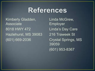 Kimberly Gladden,      Linda McGrew,
Associate              Employer
8018 HWY 472           Linda’s Day Care
Hazlehurst, MS 39083   216 Traweek St
(601) 669-2036         Crystal Springs, MS
                       39059
                       (601) 953-8367
 