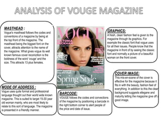 ANALYSIS OF VOUGE MAGAZINE MASTHEAD : Vogue's masthead follows the codes and conventions of a magazine by being at the top front of the magazine. The masthead being the biggset font on the cover, attracts attention to the name of the magazine. What gives vogue its well known famous cover reconizition is the boldness of the word ‘vouge’ and the size. This attracts 13 plus females.  GRAPHICS: A fresh, clean fashion feel is given to the magazine through its graphics. For example the classic font that vogue uses for all their issues. People know that the magazine in front of by seeing the classic font and normally a picture of a beauitful woman on the front cover.   COVER IMAGE: This mis-en-scene of the cover is effective for the magazine because it fits in with the beauty, fashion feel of everything. In addition to this the clean background suggests ellegane and maturity letting the magazine give off a good image.  MODE OF ADDRESS : Vogue uses quite formal and professional language thought out their world wide known magazine. This is suited to target 15-30 year old woman mainly, who are most likely to relate to this sort of language. The magazine is presented in a friendly manner.  BARCODE: VOUGE follows the codes and convections of the magazine by positioning a barcode in the right bottom corner to alert people of the price and date of issue.  