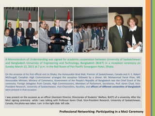 A Memorandum of Understanding was signed for academic cooperation between University of Saskatchewan
and Bangladesh University of Engineering and Technology, Bangladesh (BUET) in a reception ceremony on
Sunday March 13, 2011 at 7 p.m. in the Ball Room of Pan Pacific Sonargaon Hotel, Dhaka.

On the occasion of his first official visit to Dhaka, the Honourable Brad Wall, Premier of Saskatchewan, Canada and H. E. Robert
McDougall, Canadian High Commissioner arranged the reception followed by a dinner. Mr. Muhammad Faruk Khan, MP,
Honourable Minister, Ministry of Commerce, Government of the People’s Republic of Bangladesh was the Chief Guest of the
ceremony. Foreign delegates from Canada, High Commissioners, Members of Parliament, Secretaries, Prof. Karen Chad, Vice-
President Research, University of Saskatchewan, Vice-Chancellors, faculties, and officers of different universities of Bangladesh
were present in that occasion.

I was present on the occasion as an officer (Assistant Director, Directorate of Students’ Welfare, BUET) of a university. After the
MoU signing ceremony while I was talking with Professor Karen Chad, Vice-President Research, University of Saskatchewan,
Canada, the photo was taken. I am in the right slide left side.


                                                    Professional Networking: Participating in a MoU Ceremony
 