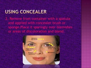 2. Remove from container with a spatula
  and applied with concealer brush or
  sponge.Place it sparingly over blemishes
  or areas of discoloration and blend.
 