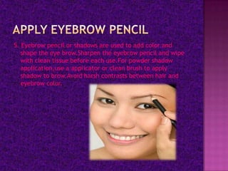 5. Eyebrow pencil or shadows are used to add color and
   shape the eye brow.Sharpen the eyebrow pencil and wipe
   with clean tissue before each use.For powder shadow
   application,use a applicator or clean brush to apply
   shadow to brow.Avoid harsh contrasts between hair and
   eyebrow color.
 