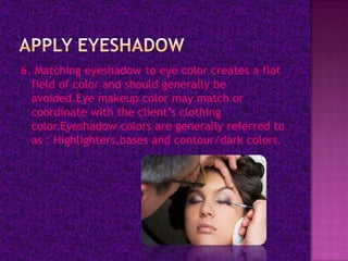 6. Matching eyeshadow to eye color creates a flat
  field of color and should generally be
  avoided.Eye makeup color may match or
  coordinate with the client’s clothing
  color.Eyeshadow colors are generally referred to
  as : Highlighters,bases and contour/dark colors.
 