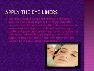 7. Eye liner is used to outline and emphasize the eyes,to
   make the eyes appear larger and the lashes fuller.Use
   eyeliner that is the same color as the lashes or mascara for
   more natural look.Apply to the desired area with short
   strokes and gentle pressure the most common placement is
   close to the lash line.To apply upper eyeliner,it may be
   helpful to gently pull the skin taut,from right below the
   eyebrow up to ensure smooth application.
 