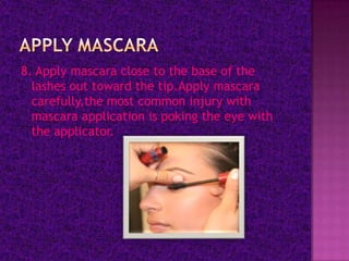 8. Apply mascara close to the base of the
  lashes out toward the tip.Apply mascara
  carefully,the most common injury with
  mascara application is poking the eye with
  the applicator.
 