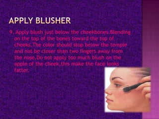 9. Apply blush just below the cheekbones.Blending
  on the top of the bones toward the top of
  cheeks.The color should stop below the temple
  and not be closer than two fingers away from
  the nose.Do not apply too much blush on the
  apple of the cheek,this make the face looks
  fatter.
 
