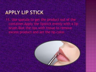11. Use spatula to get the product out of the
  container.Apply the lipstick evenly with a lip
  brush.Blot the lips with tissue to remove
  excess product and set the lip color.
 